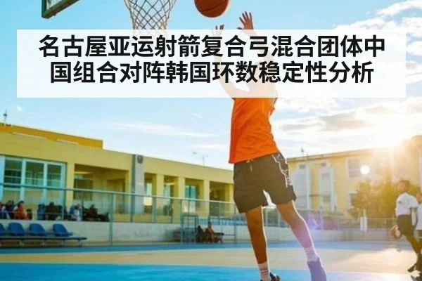 名古屋亚运射箭复合弓混合团体中国组合对阵韩国环数稳定性分析